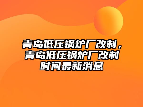 青島低壓鍋爐廠改制，青島低壓鍋爐廠改制時間最新消息