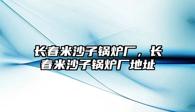 長(zhǎng)春米沙子鍋爐廠，長(zhǎng)春米沙子鍋爐廠地址