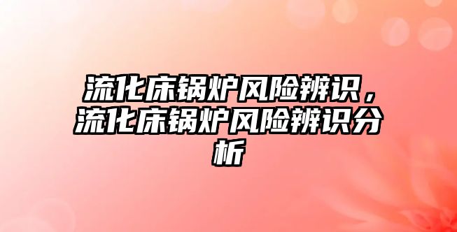 流化床鍋爐風(fēng)險(xiǎn)辨識(shí)，流化床鍋爐風(fēng)險(xiǎn)辨識(shí)分析