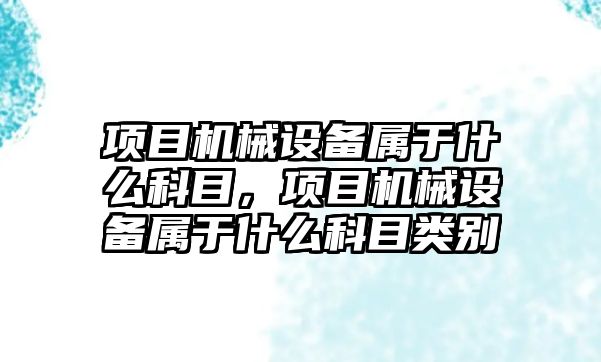 項(xiàng)目機(jī)械設(shè)備屬于什么科目，項(xiàng)目機(jī)械設(shè)備屬于什么科目類別