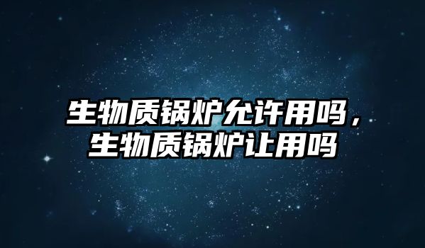 生物質(zhì)鍋爐允許用嗎，生物質(zhì)鍋爐讓用嗎