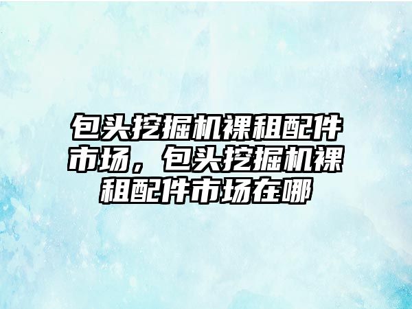 包頭挖掘機裸租配件市場，包頭挖掘機裸租配件市場在哪