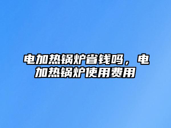 電加熱鍋爐省錢嗎，電加熱鍋爐使用費(fèi)用