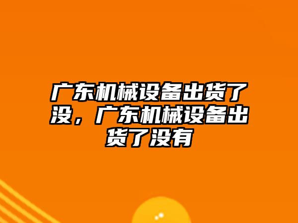 廣東機(jī)械設(shè)備出貨了沒，廣東機(jī)械設(shè)備出貨了沒有