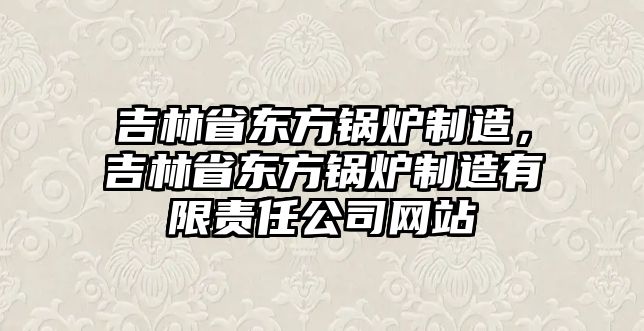 吉林省東方鍋爐制造，吉林省東方鍋爐制造有限責任公司網(wǎng)站