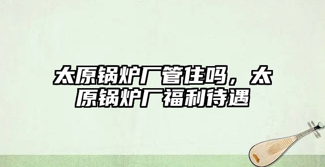 太原鍋爐廠管住嗎，太原鍋爐廠福利待遇