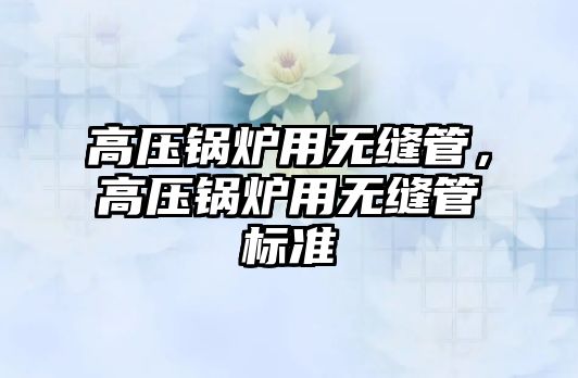 高壓鍋爐用無(wú)縫管，高壓鍋爐用無(wú)縫管標(biāo)準(zhǔn)