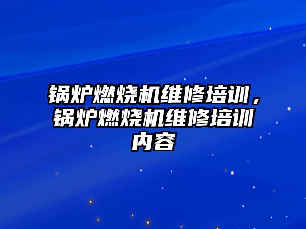 鍋爐燃燒機(jī)維修培訓(xùn)，鍋爐燃燒機(jī)維修培訓(xùn)內(nèi)容