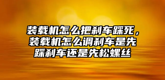 裝載機怎么把剎車踩死，裝載機怎么調(diào)剎車是先踩剎車還是先松螺絲