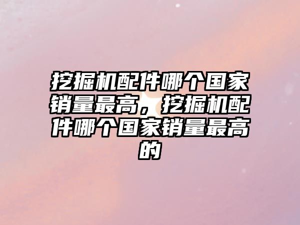 挖掘機配件哪個國家銷量最高，挖掘機配件哪個國家銷量最高的