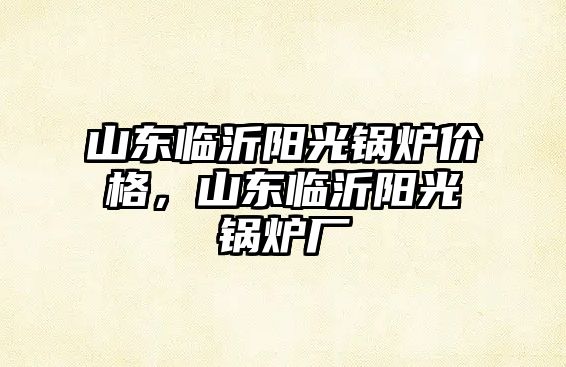 山東臨沂陽光鍋爐價格，山東臨沂陽光鍋爐廠