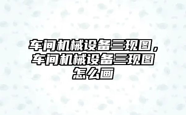 車間機(jī)械設(shè)備三現(xiàn)圖，車間機(jī)械設(shè)備三現(xiàn)圖怎么畫