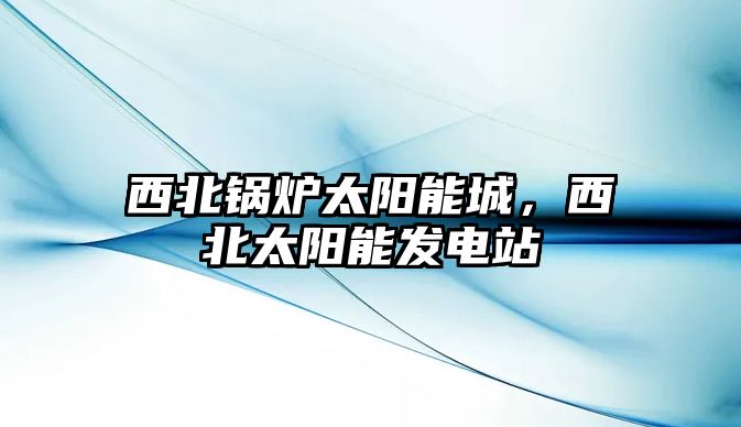 西北鍋爐太陽(yáng)能城，西北太陽(yáng)能發(fā)電站