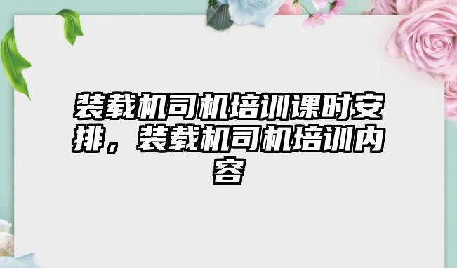 裝載機(jī)司機(jī)培訓(xùn)課時安排，裝載機(jī)司機(jī)培訓(xùn)內(nèi)容