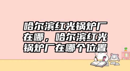 哈爾濱紅光鍋爐廠在哪，哈爾濱紅光鍋爐廠在哪個位置