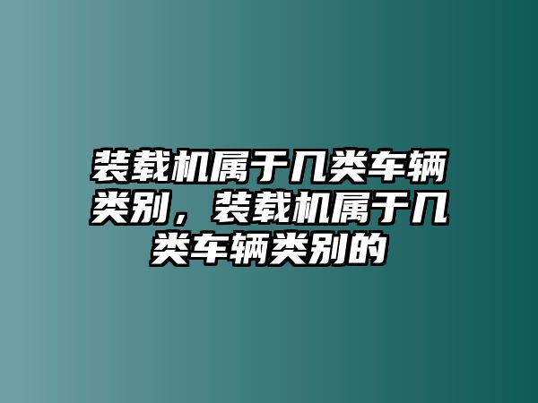 裝載機屬于幾類車輛類別，裝載機屬于幾類車輛類別的