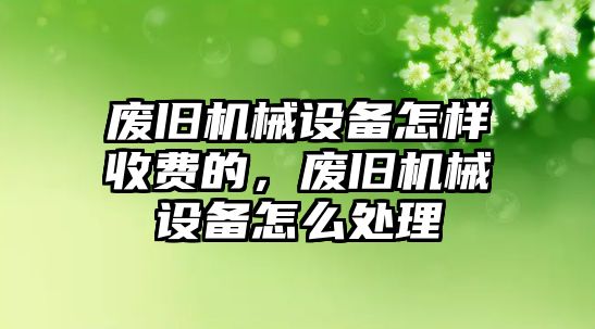 廢舊機械設(shè)備怎樣收費的，廢舊機械設(shè)備怎么處理