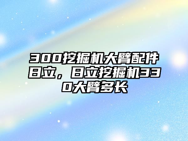 300挖掘機(jī)大臂配件日立，日立挖掘機(jī)330大臂多長(zhǎng)