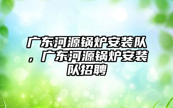 廣東河源鍋爐安裝隊，廣東河源鍋爐安裝隊招聘