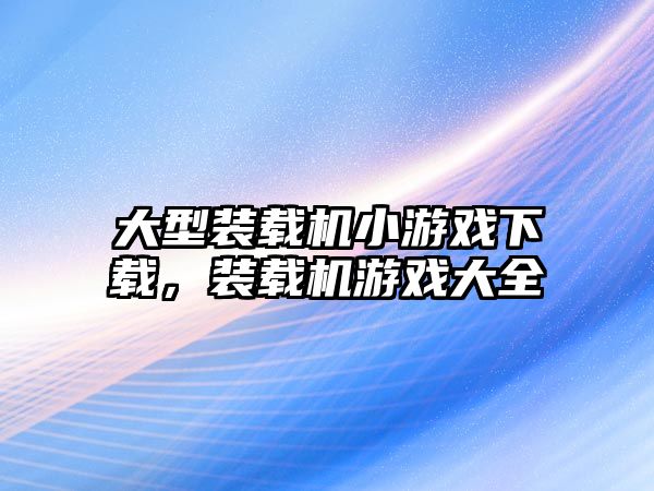 大型裝載機(jī)小游戲下載，裝載機(jī)游戲大全