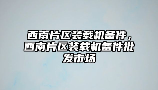 西南片區(qū)裝載機備件，西南片區(qū)裝載機備件批發(fā)市場