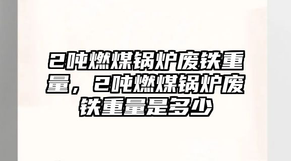 2噸燃煤鍋爐廢鐵重量，2噸燃煤鍋爐廢鐵重量是多少