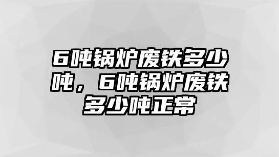 6噸鍋爐廢鐵多少噸，6噸鍋爐廢鐵多少噸正常