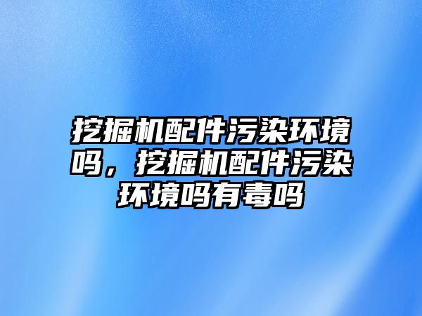 挖掘機配件污染環(huán)境嗎，挖掘機配件污染環(huán)境嗎有毒嗎
