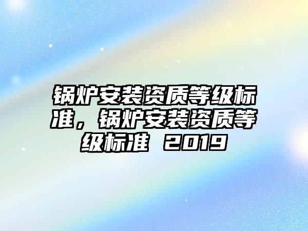 鍋爐安裝資質(zhì)等級(jí)標(biāo)準(zhǔn)，鍋爐安裝資質(zhì)等級(jí)標(biāo)準(zhǔn) 2019