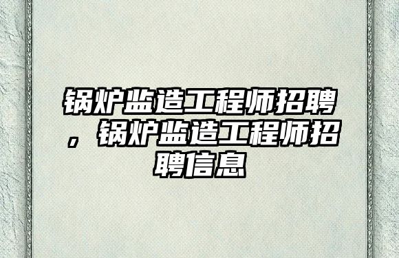 鍋爐監(jiān)造工程師招聘，鍋爐監(jiān)造工程師招聘信息