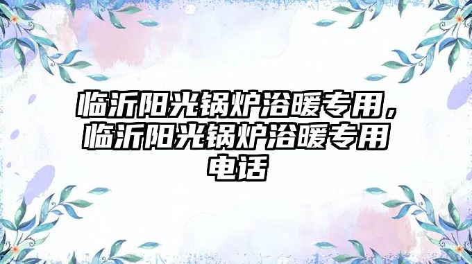 臨沂陽(yáng)光鍋爐浴暖專用，臨沂陽(yáng)光鍋爐浴暖專用電話