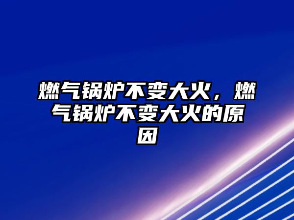 燃氣鍋爐不變大火，燃氣鍋爐不變大火的原因