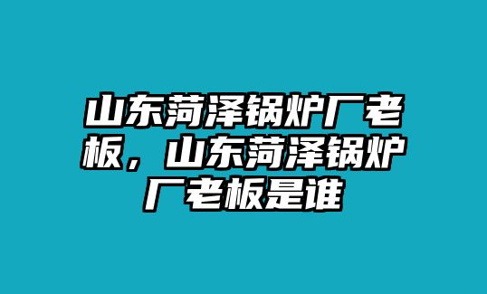 山東菏澤鍋爐廠老板，山東菏澤鍋爐廠老板是誰