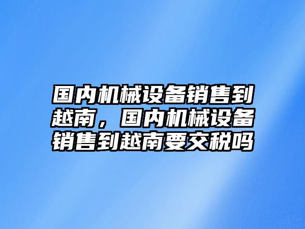 國內機械設備銷售到越南，國內機械設備銷售到越南要交稅嗎