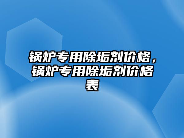 鍋爐專用除垢劑價格，鍋爐專用除垢劑價格表