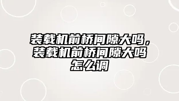裝載機(jī)前橋間隙大嗎，裝載機(jī)前橋間隙大嗎怎么調(diào)