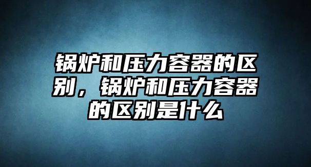鍋爐和壓力容器的區(qū)別，鍋爐和壓力容器的區(qū)別是什么