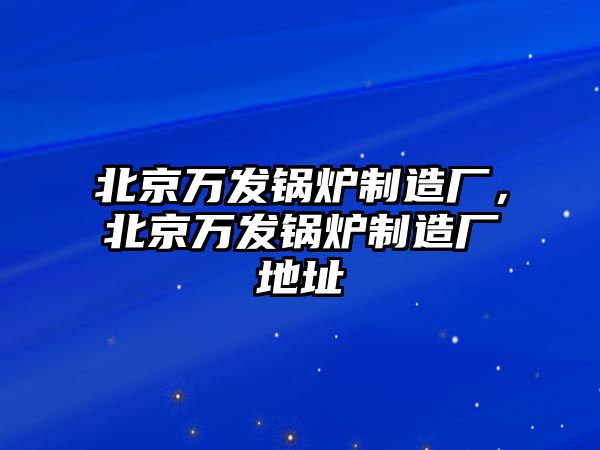 北京萬發(fā)鍋爐制造廠，北京萬發(fā)鍋爐制造廠地址