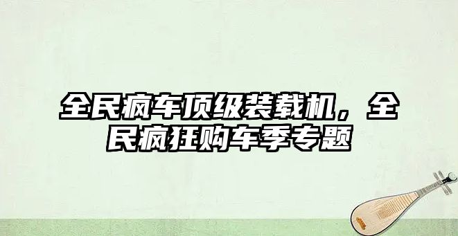 全民瘋車頂級(jí)裝載機(jī)，全民瘋狂購(gòu)車季專題
