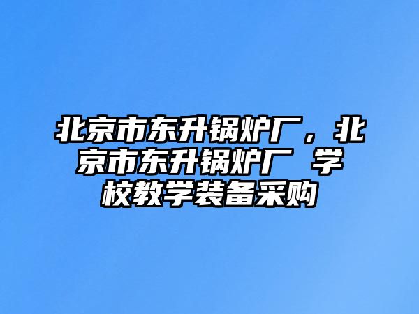北京市東升鍋爐廠，北京市東升鍋爐廠 學(xué)校教學(xué)裝備采購(gòu)