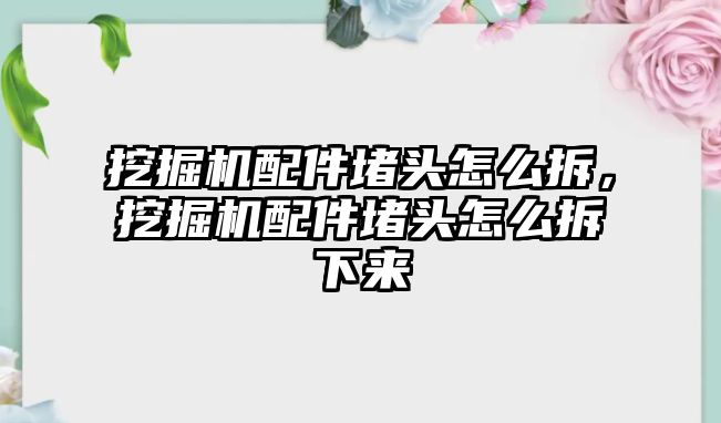 挖掘機配件堵頭怎么拆，挖掘機配件堵頭怎么拆下來