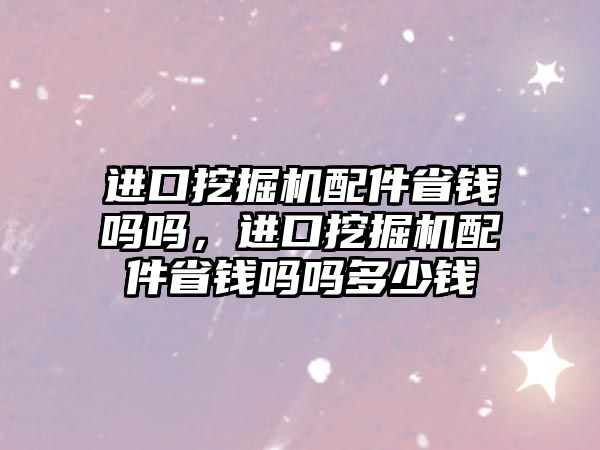 進口挖掘機配件省錢嗎嗎，進口挖掘機配件省錢嗎嗎多少錢
