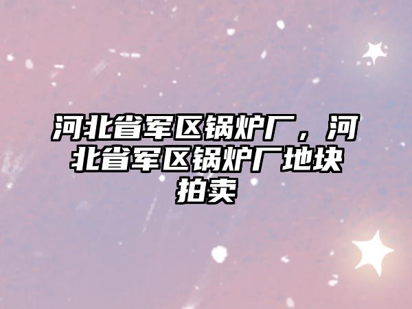 河北省軍區(qū)鍋爐廠，河北省軍區(qū)鍋爐廠地塊拍賣(mài)