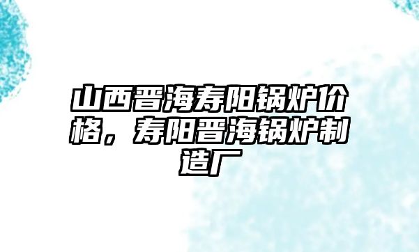 山西晉海壽陽(yáng)鍋爐價(jià)格，壽陽(yáng)晉海鍋爐制造廠