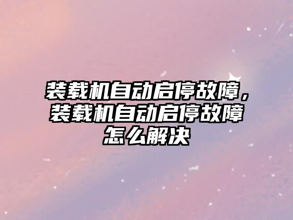 裝載機自動啟停故障，裝載機自動啟停故障怎么解決