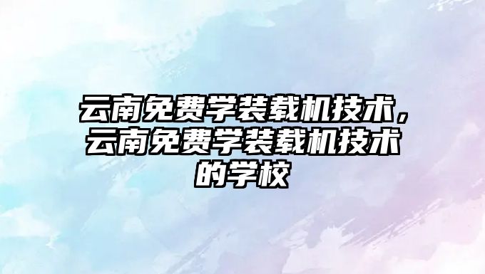云南免費學(xué)裝載機技術(shù)，云南免費學(xué)裝載機技術(shù)的學(xué)校