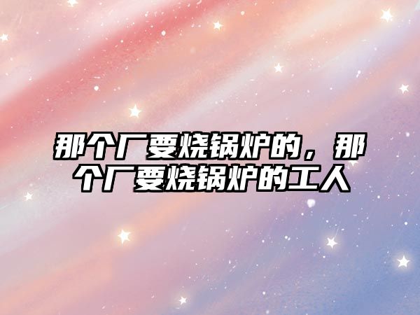 那個(gè)廠要燒鍋爐的，那個(gè)廠要燒鍋爐的工人