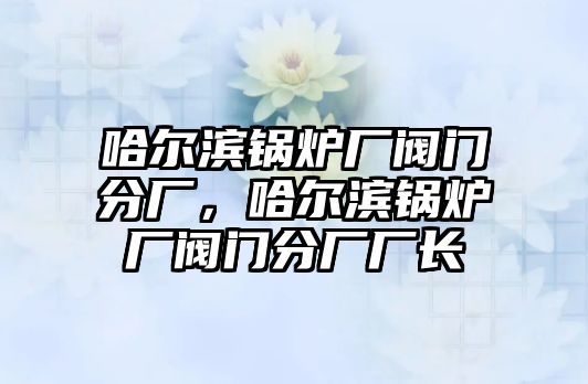 哈爾濱鍋爐廠閥門(mén)分廠，哈爾濱鍋爐廠閥門(mén)分廠廠長(zhǎng)
