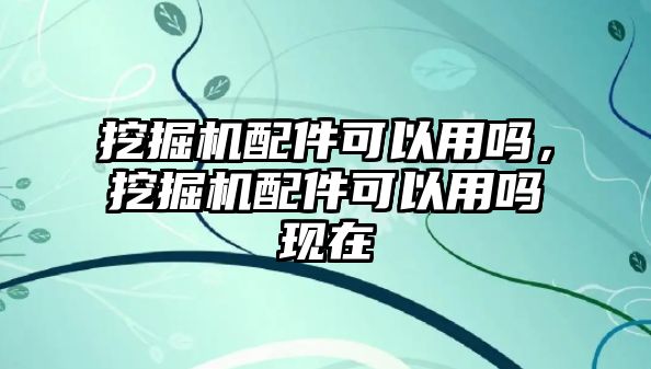挖掘機(jī)配件可以用嗎，挖掘機(jī)配件可以用嗎現(xiàn)在