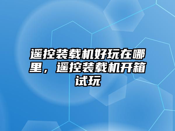 遙控裝載機(jī)好玩在哪里，遙控裝載機(jī)開(kāi)箱試玩